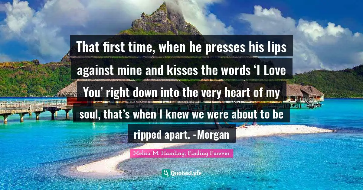 That first time, when he presses his lips against mine and kisses the words ‘I Love You’ right down into the very heart of my soul, that’s when I knew we were about to be ripped apart. -Morgan