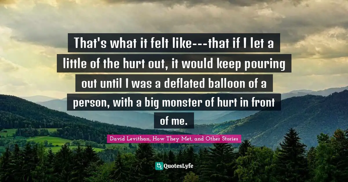 That's what it felt like---that if I let a little of the hurt out, it would keep pouring out until I was a deflated balloon of a person, with a big monster of hurt in front of me.