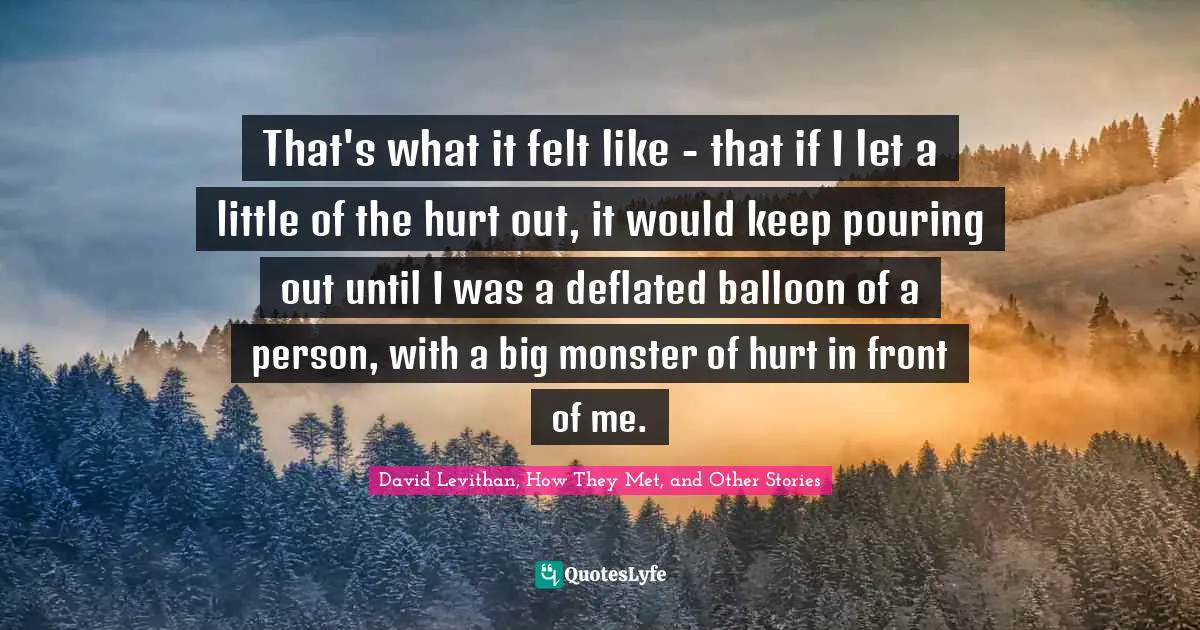 David Levithan, How They Met, And Other Stories Quotes: "That's what it felt like - that if I let a little of the hurt out, it would keep pouring out until I was a deflated balloon of a person, with a big monster of hurt in front of me."