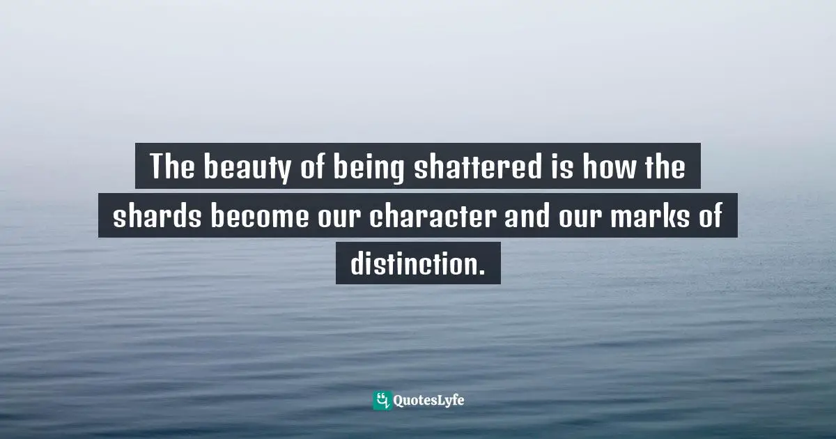 The beauty of being shattered is how the shards become our character and our marks of distinction.
