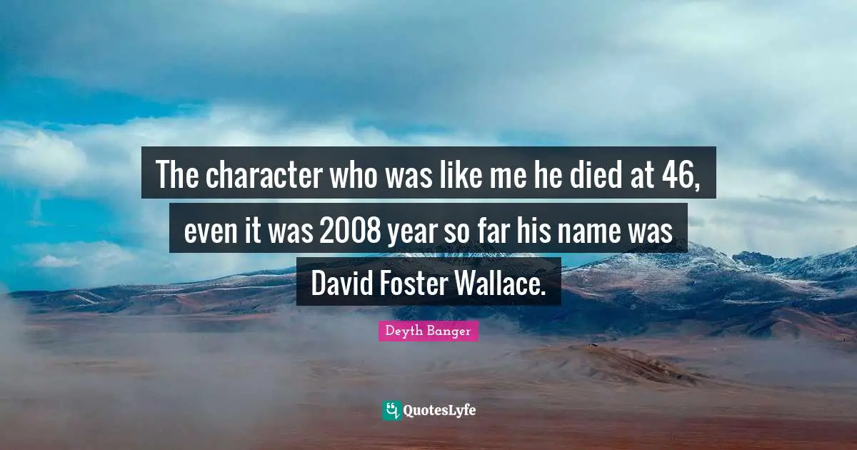The character who was like me he died at 46, even it was 2008 year so far his name was David Foster Wallace.