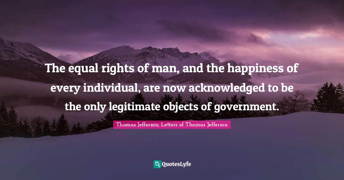 The equal rights of man, and the happiness of every individual, are now acknowledged to be the only legitimate objects of government.