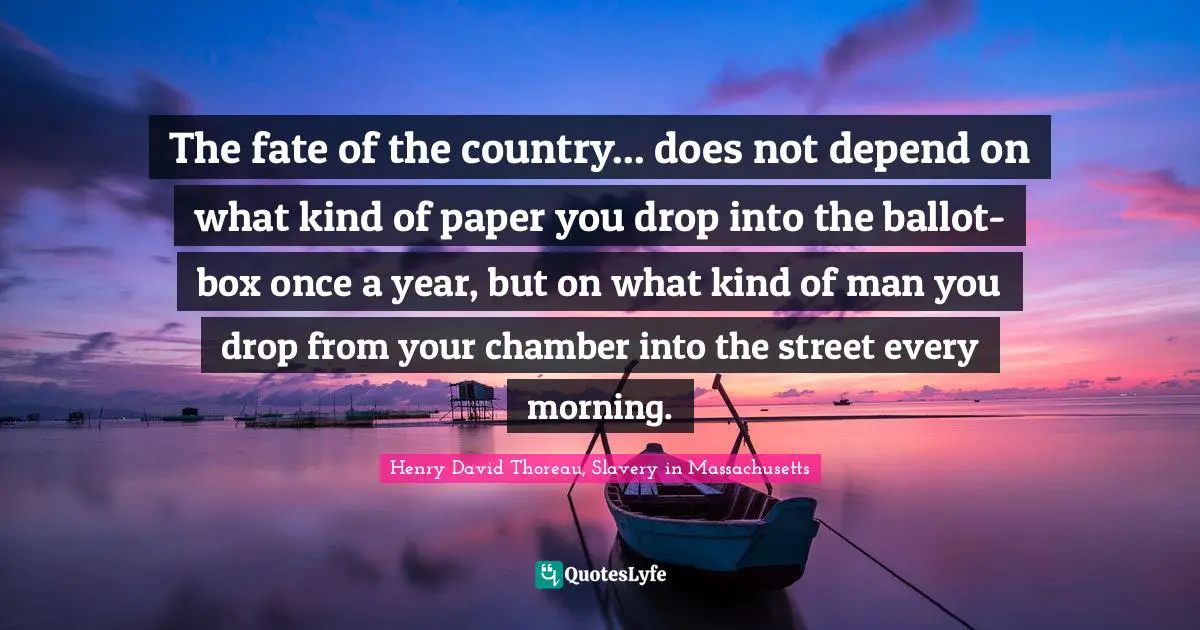 The fate of the country... does not depend on what kind of paper you drop into the ballot-box once a year, but on what kind of man you drop from your chamber into the street every morning.