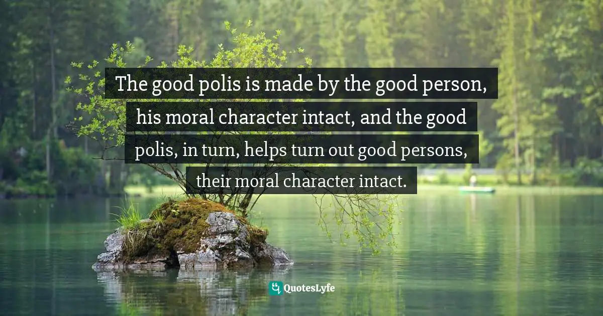 The good polis is made by the good person, his moral character intact, and the good polis, in turn, helps turn out good persons, their moral character intact.