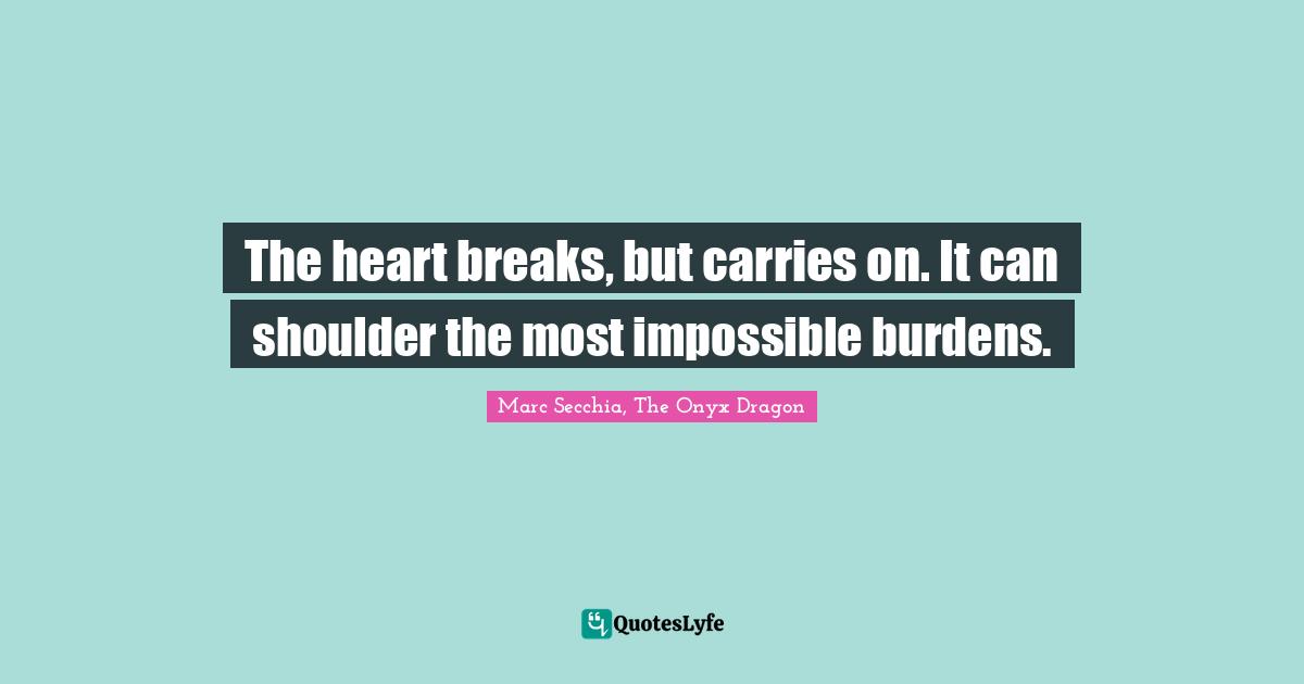 The heart breaks, but carries on. It can shoulder the most impossible burdens.