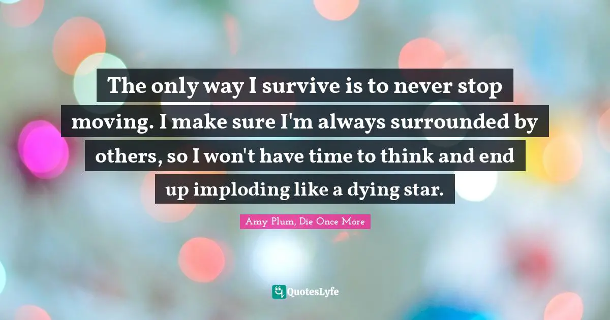 The only way I survive is to never stop moving. I make sure I'm always surrounded by others, so I won't have time to think and end up imploding like a dying star.