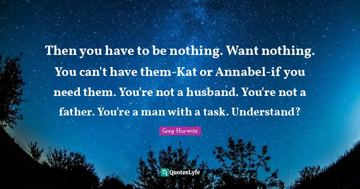 Then you have to be nothing. Want nothing. You can't have them-Kat or Annabel-if you need them. You're not a husband. You're not a father. You're a man with a task. Understand?