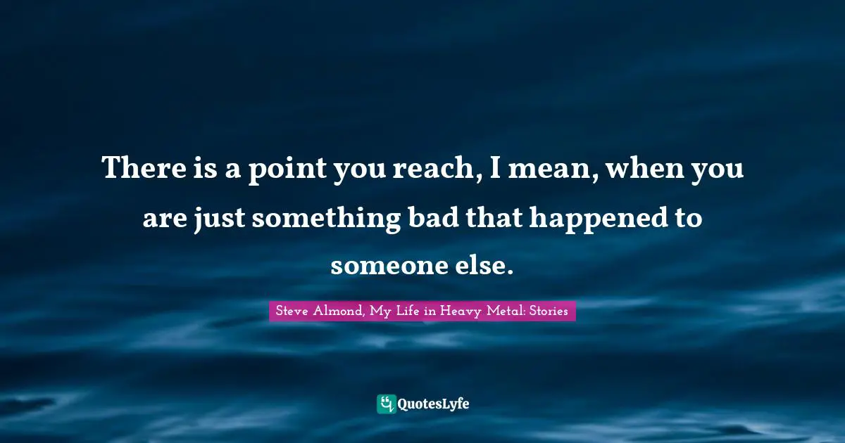 There is a point you reach, I mean, when you are just something bad that happened to someone else.