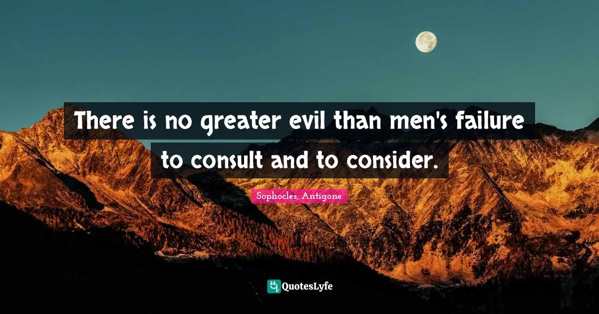 There is no greater evil than men's failure to consult and to consider.