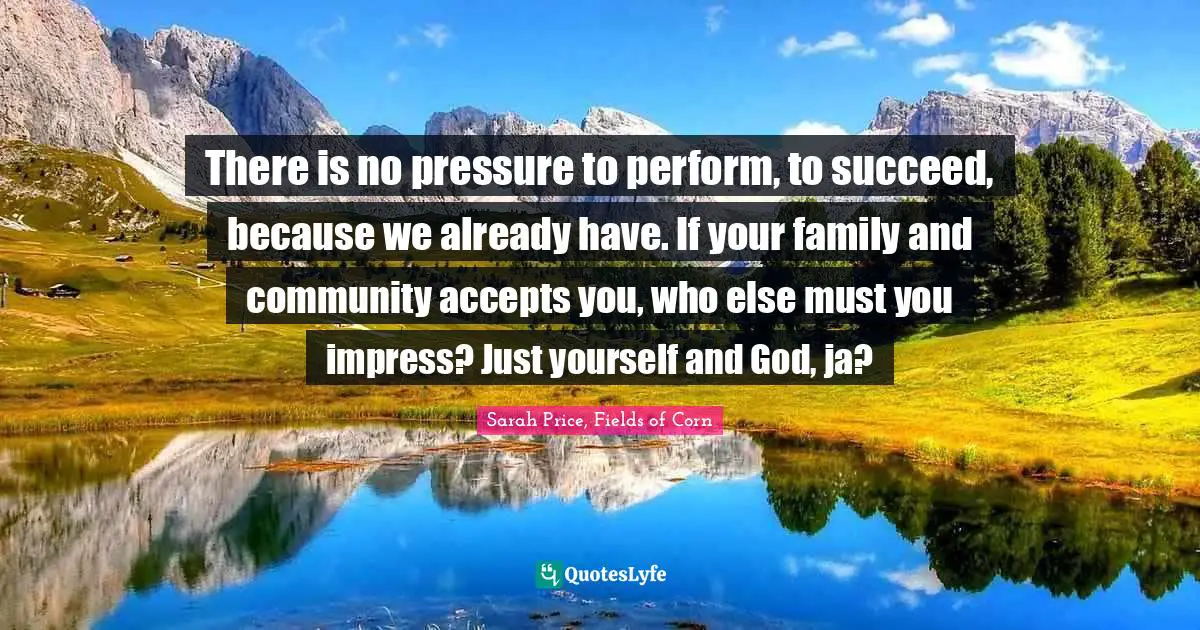 There is no pressure to perform, to succeed, because we already have. If your family and community accepts you, who else must you impress? Just yourself and God, ja?