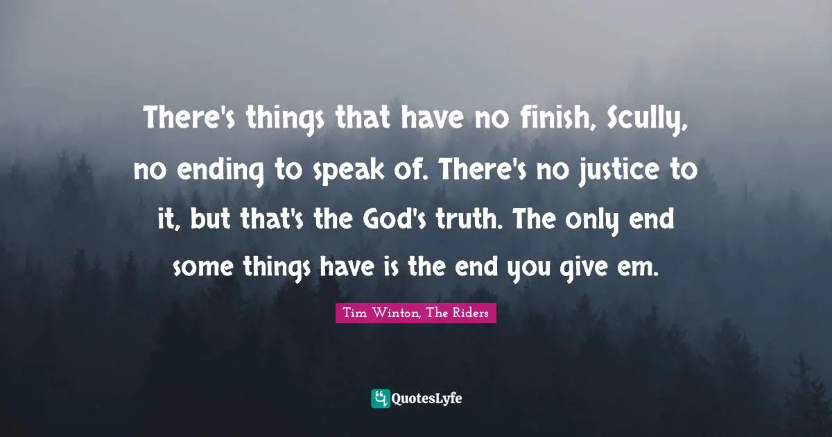 There's things that have no finish, Scully, no ending to speak of. There's no justice to it, but that's the God's truth. The only end some things have is the end you give em.