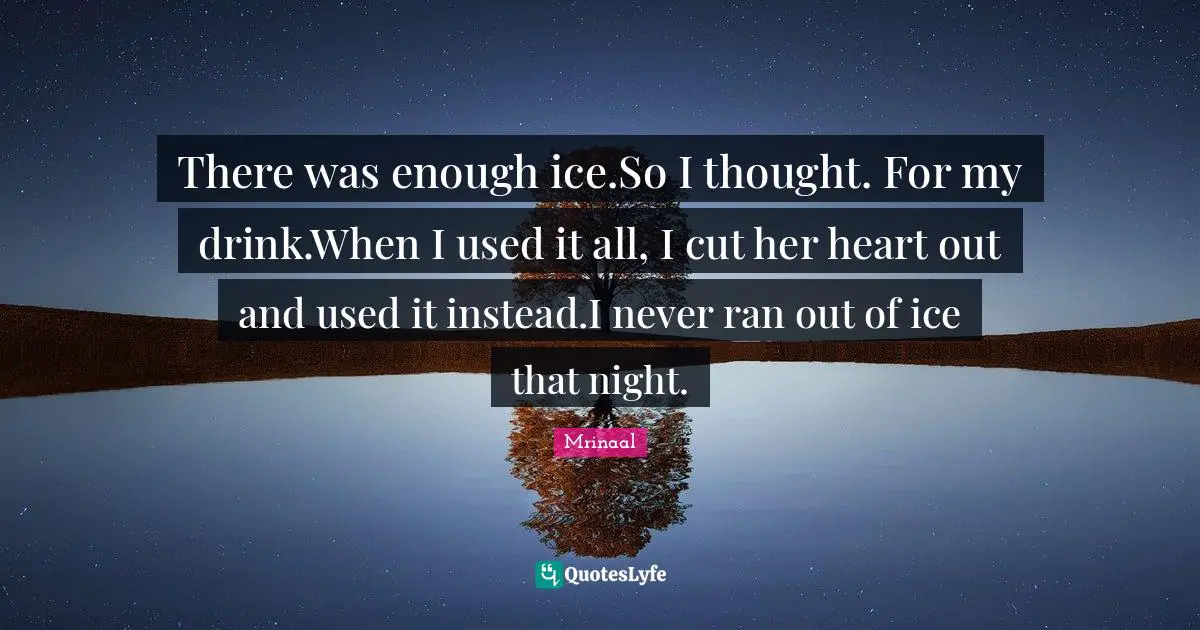 There was enough ice.So I thought. For my drink.When I used it all, I cut her heart out and used it instead.I never ran out of ice that night.