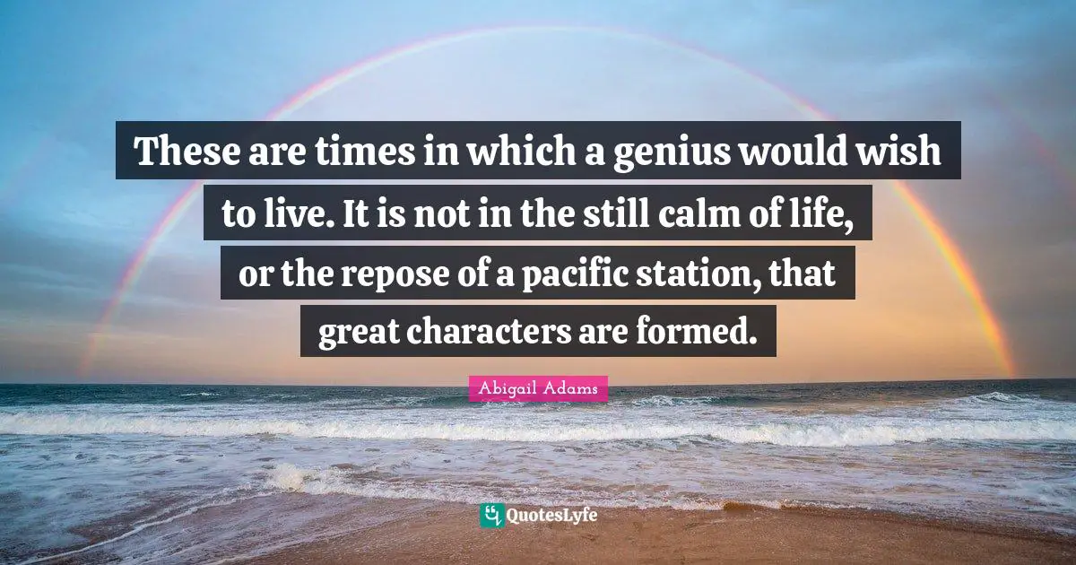 These are times in which a genius would wish to live. It is not in the still calm of life, or the repose of a pacific station, that great characters are formed.