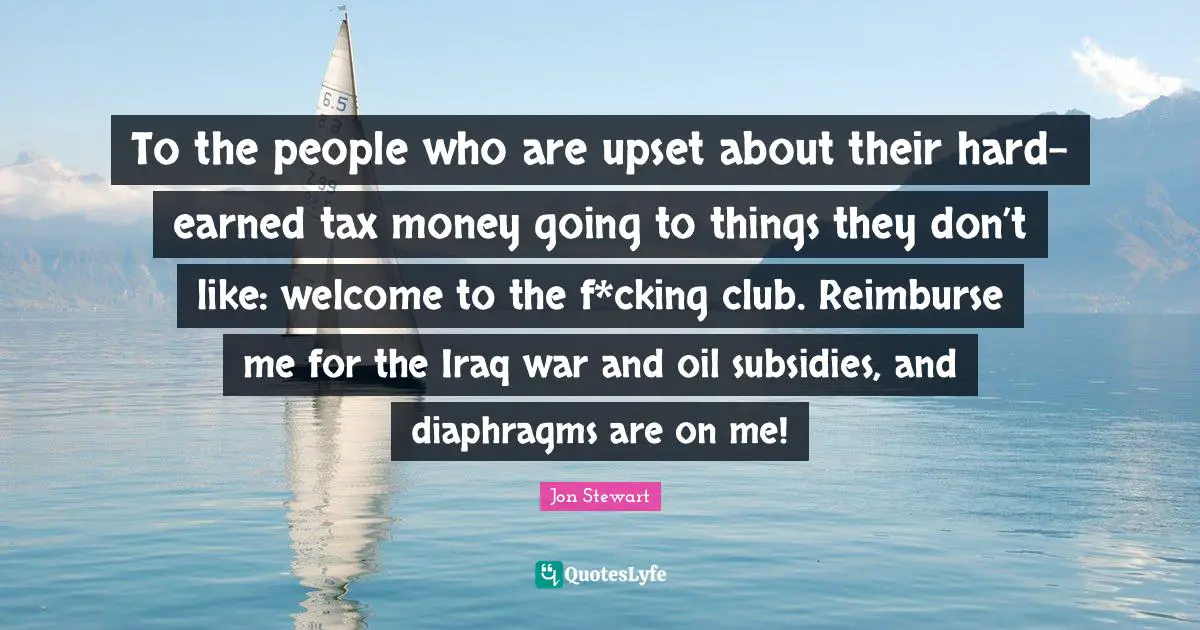 Jon Stewart Quotes: "To the people who are upset about their hard-earned tax money going to things they don’t like: welcome to the f*cking club. Reimburse me for the Iraq war and oil subsidies, and diaphragms are on me!"