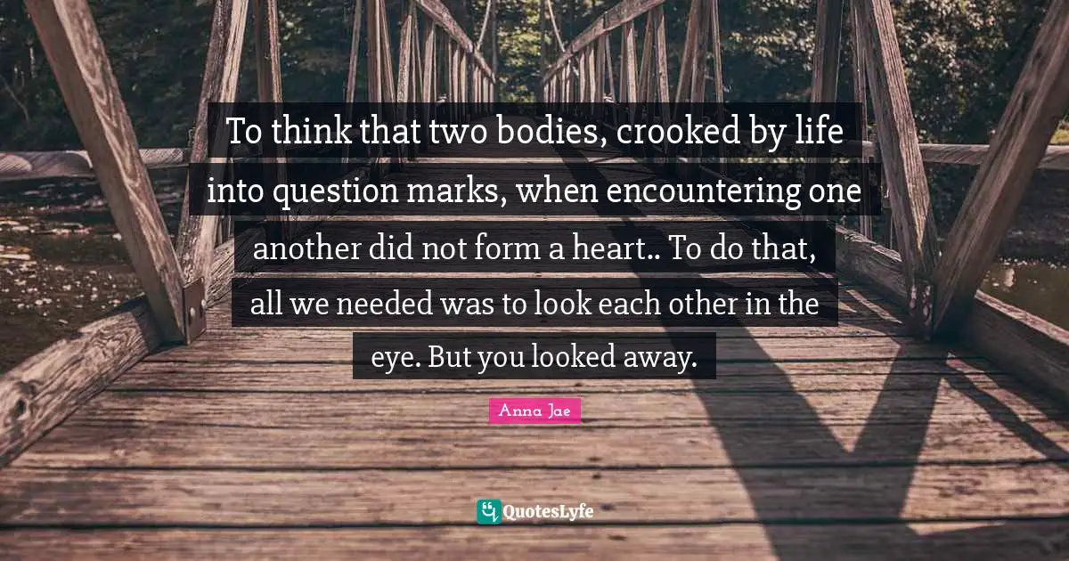 Anna Jae Quotes: To think that two bodies, crooked by life into question marks, when encountering one another did not form a heart.. To do that, all we needed was to look each other in the eye. But you looked away.