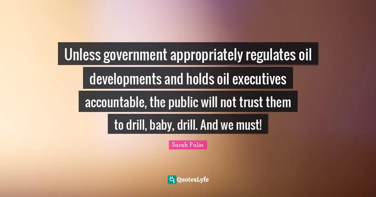 Unless government appropriately regulates oil developments and holds oil executives accountable, the public will not trust them to drill, baby, drill. And we must!