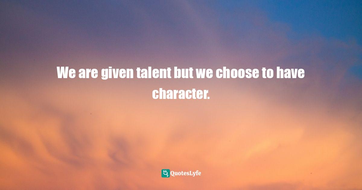We are given talent but we choose to have character.