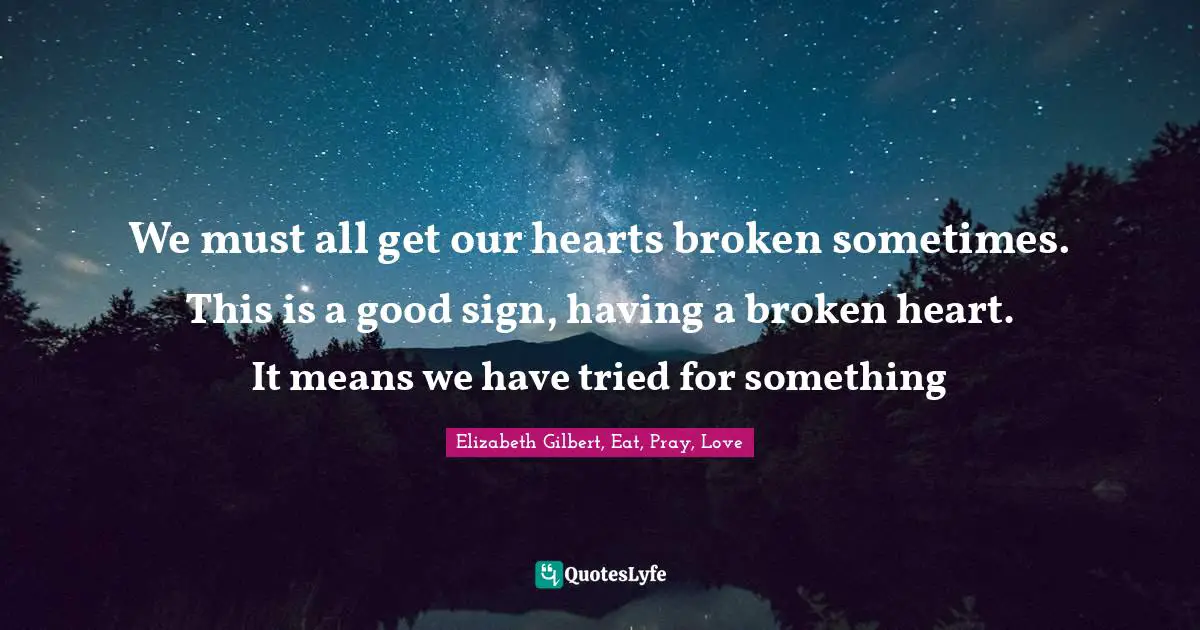 We must all get our hearts broken sometimes. This is a good sign, having a broken heart. It means we have tried for something