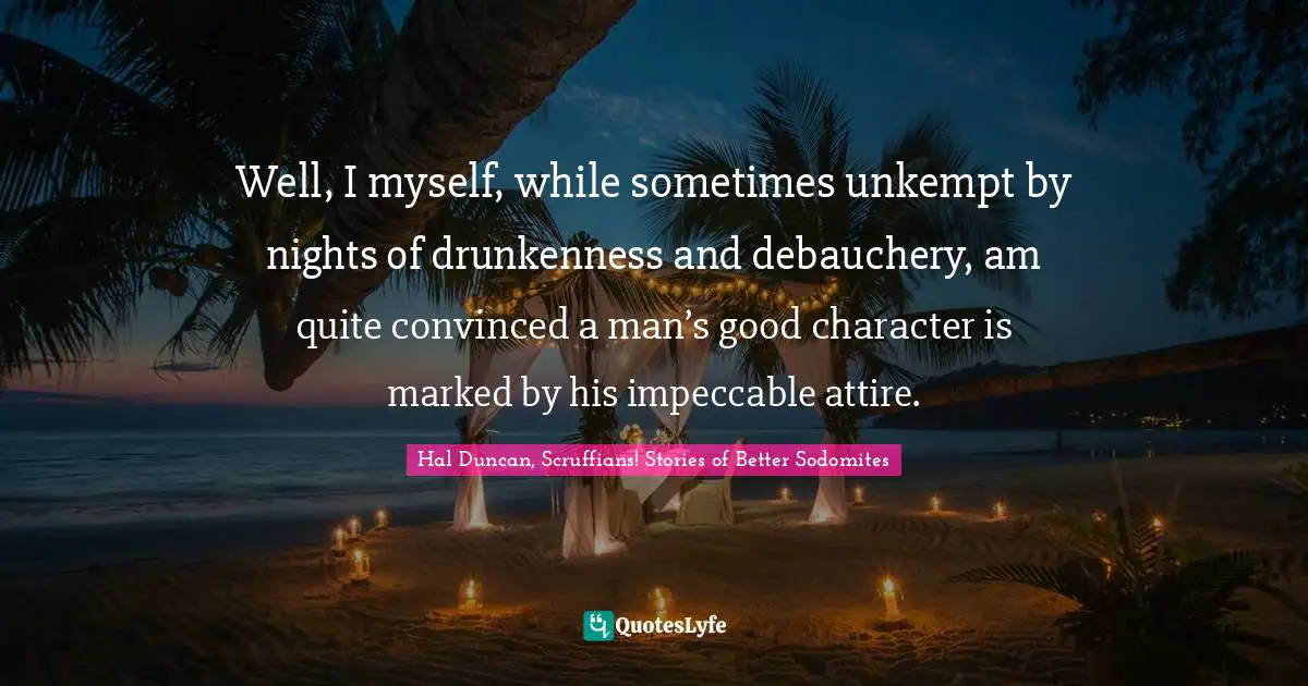 Well, I myself, while sometimes unkempt by nights of drunkenness and debauchery, am quite convinced a man’s good character is marked by his impeccable attire.