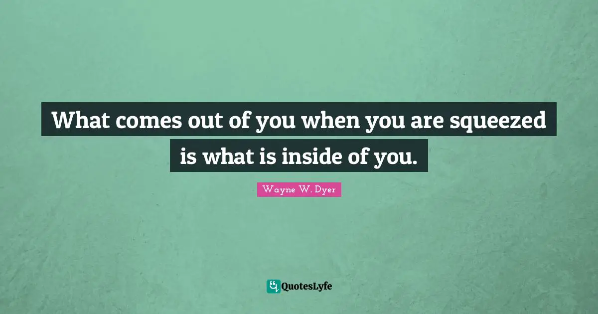 What comes out of you when you are squeezed is what is inside of you.
