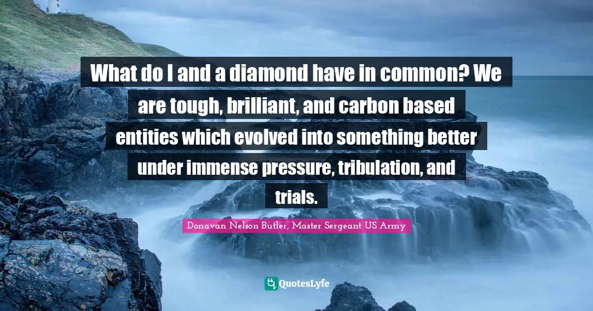 Donavan Nelson Butler, Master Sergeant US Army Quotes: "What do I and a diamond have in common? We are tough, brilliant, and carbon based entities which evolved into something better under immense pressure, tribulation, and trials."