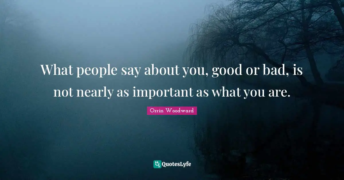 What people say about you, good or bad, is not nearly as important as what you are.