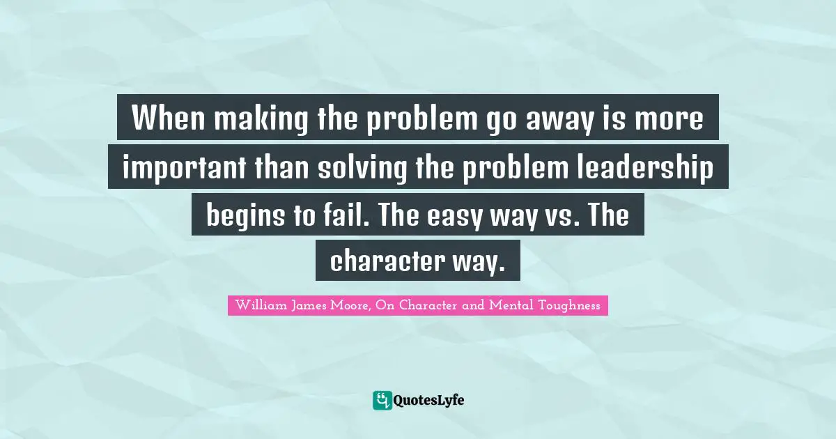 When making the problem go away is more important than solving the problem leadership begins to fail. The easy way vs. The character way.