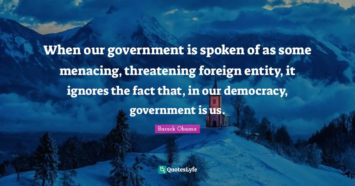 When our government is spoken of as some menacing, threatening foreign entity, it ignores the fact that, in our democracy, government is us.