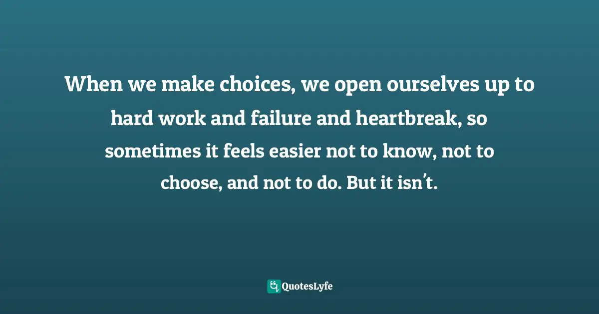 When we make choices, we open ourselves up to hard work and failure and heartbreak, so sometimes it feels easier not to know, not to choose, and not to do. But it isn't.