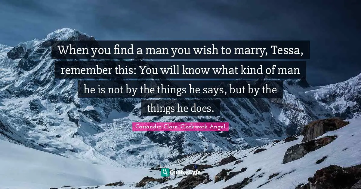 When you find a man you wish to marry, Tessa, remember this: You will know what kind of man he is not by the things he says, but by the things he does.