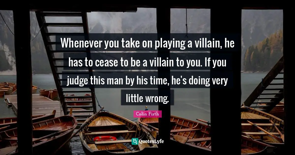 Villain Quotes: "Whenever you take on playing a villain, he has to cease to be a villain to you. If you judge this man by his time, he's doing very little wrong."