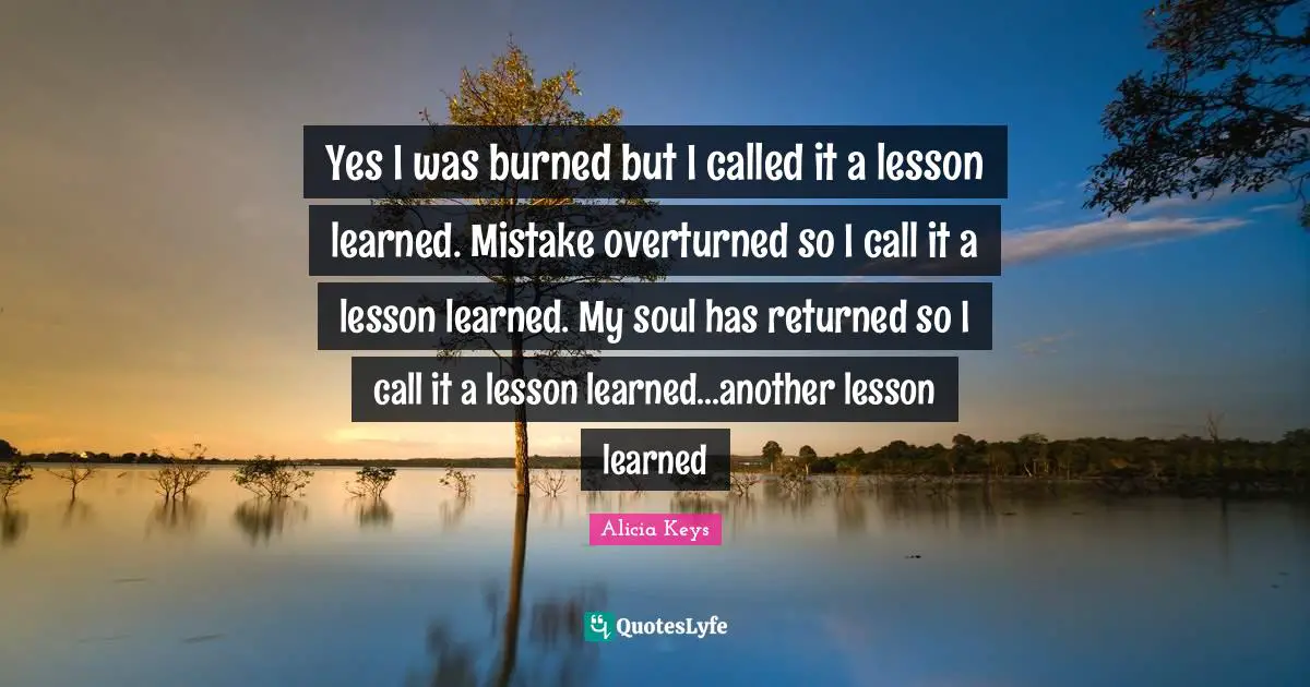 Yes I was burned but I called it a lesson learned. Mistake overturned so I call it a lesson learned. My soul has returned so I call it a lesson learned...another lesson learned