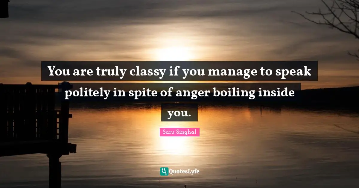 You are truly classy if you manage to speak politely in spite of anger boiling inside you.