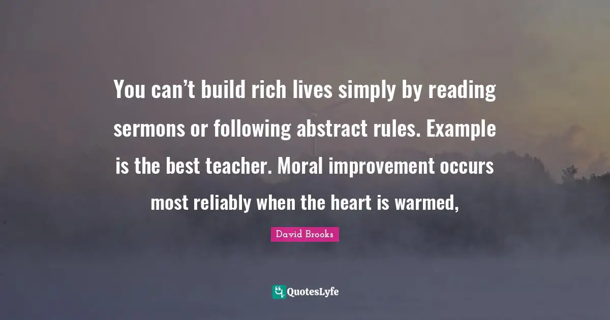 You can’t build rich lives simply by reading sermons or following abstract rules. Example is the best teacher. Moral improvement occurs most reliably when the heart is warmed, 