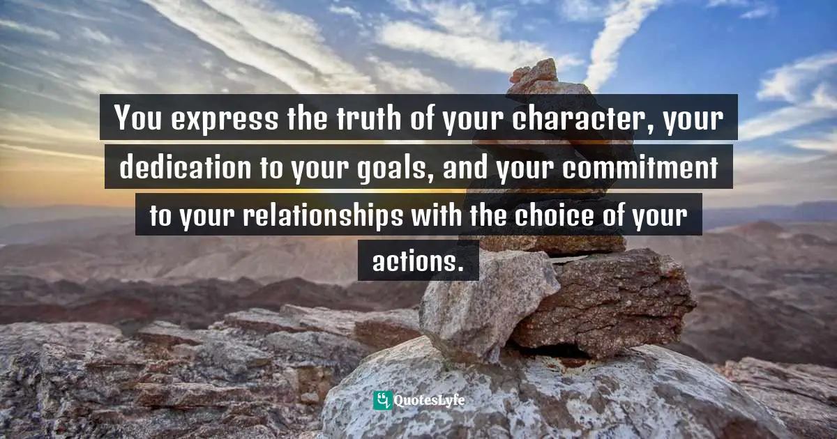 You express the truth of your character, your dedication to your goals, and your commitment to your relationships with the choice of your actions.