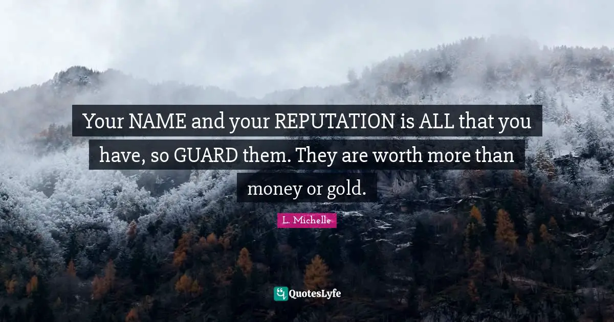 Your NAME and your REPUTATION is ALL that you have, so GUARD them. They are worth more than money or gold.