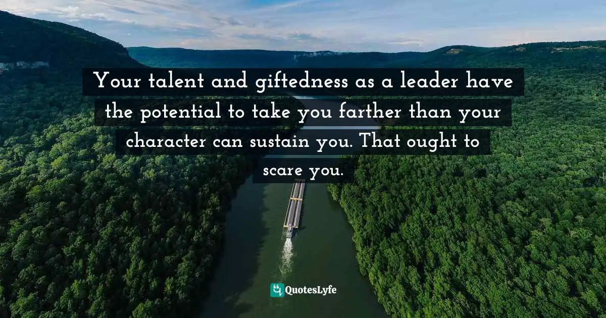 Your talent and giftedness as a leader have the potential to take you farther than your character can sustain you. That ought to scare you.