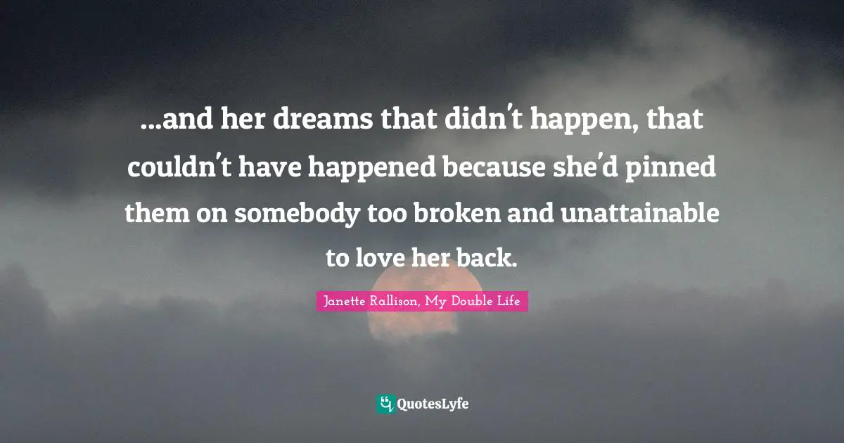 Janette Rallison Quotes: "...and her dreams that didn't happen, that couldn't have happened because she'd pinned them on somebody too broken and unattainable to love her back."