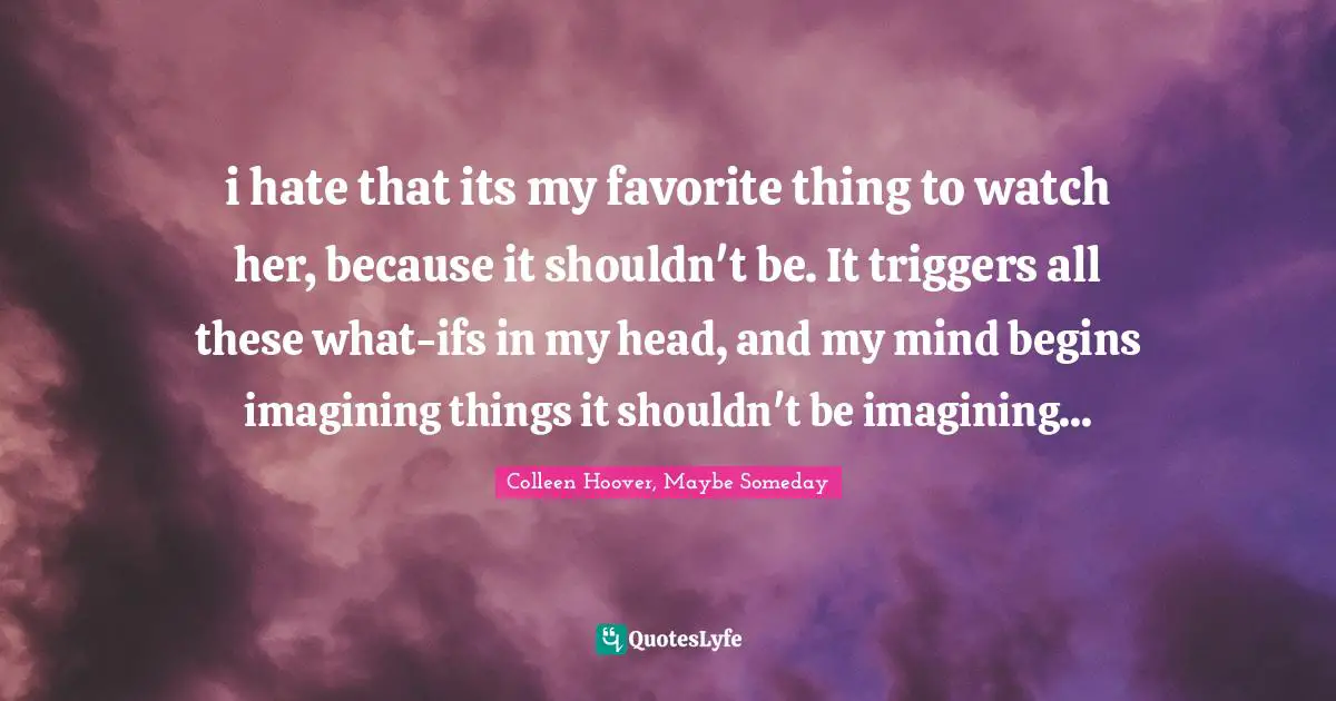 i hate that its my favorite thing to watch her, because it shouldn't be. It triggers all these what-ifs in my head, and my mind begins imagining things it shouldn't be imagining...