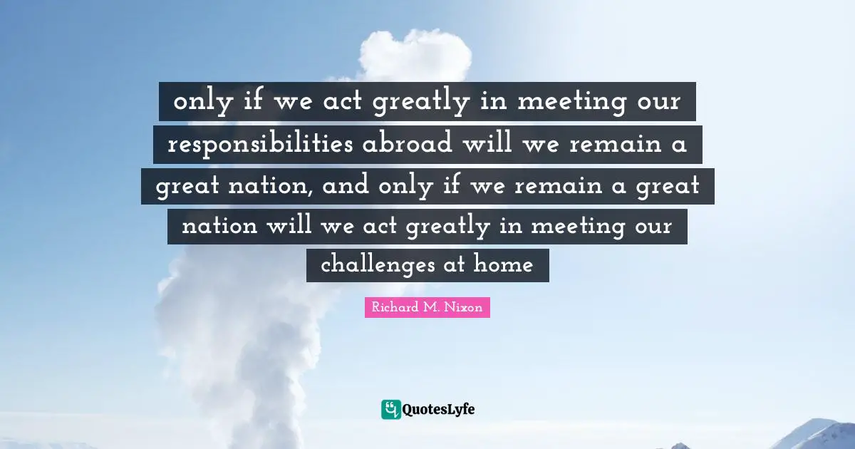 only if we act greatly in meeting our responsibilities abroad will we remain a great nation, and only if we remain a great nation will we act greatly in meeting our challenges at home