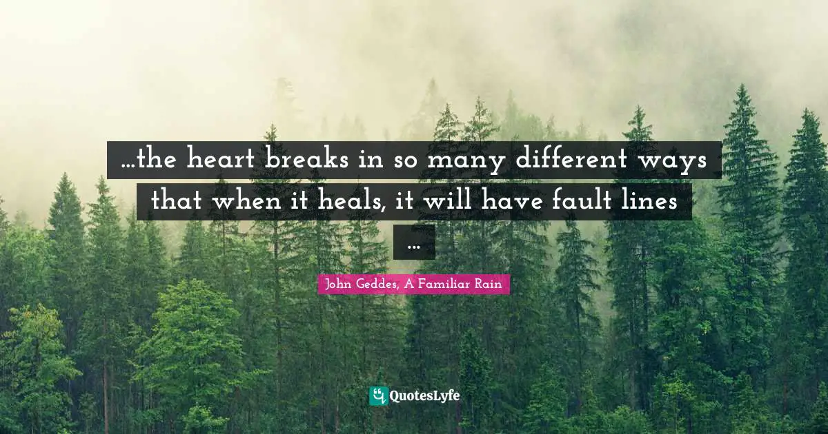 John Geddes, A Familiar Rain Quotes: "...the heart breaks in so many different ways that when it heals, it will have fault lines ..."