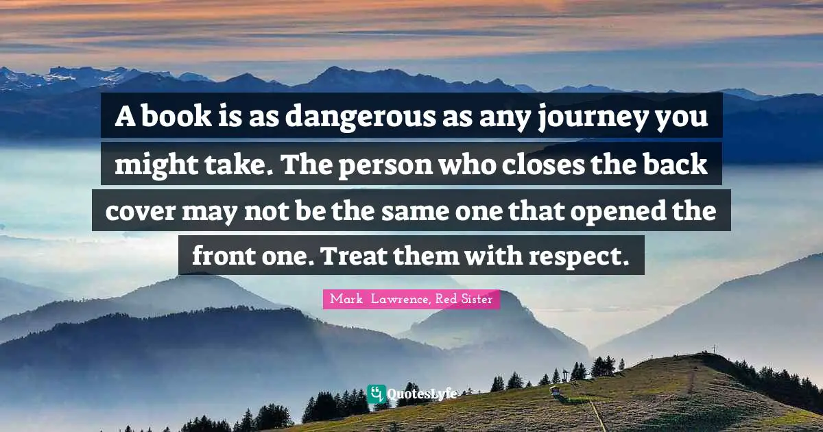 A book is as dangerous as any journey you might take. The person who closes the back cover may not be the same one that opened the front one. Treat them with respect.