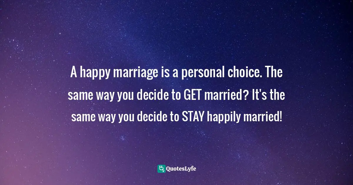 A happy marriage is a personal choice. The same way you decide to GET married? It's the same way you decide to STAY happily married!