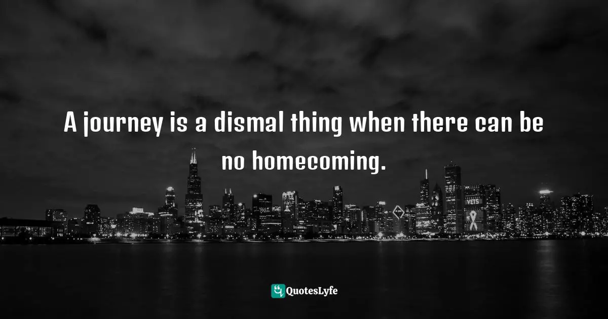 A journey is a dismal thing when there can be no homecoming.