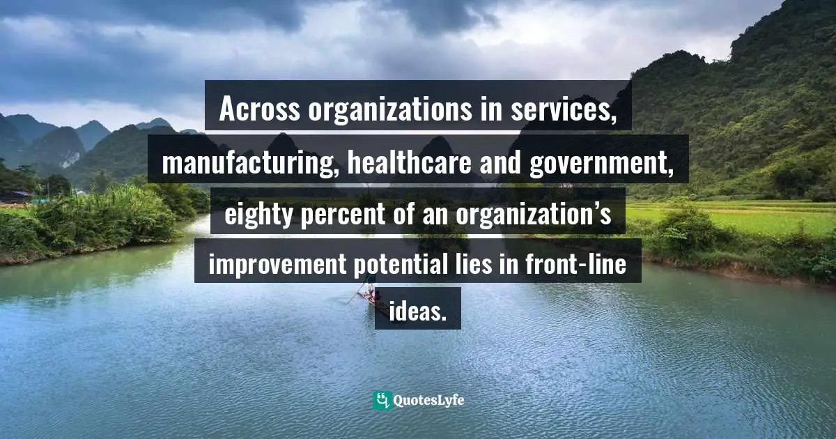 Alan G. Robinson, The Idea-Driven Organization: Unlocking The Power In Bottom-Up Ideas Quotes: "Across organizations in services, manufacturing, healthcare and government, eighty percent of an organization’s improvement potential lies in front-line ideas."