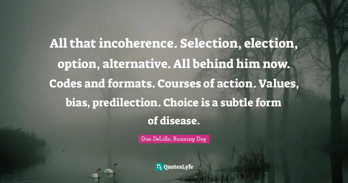 All that incoherence. Selection, election, option, alternative. All behind him now. Codes and formats. Courses of action. Values, bias, predilection. Choice is a subtle form of disease.