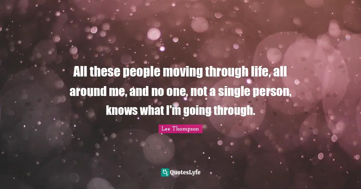 All these people moving through life, all around me, and no one, not a single person, knows what I'm going through.