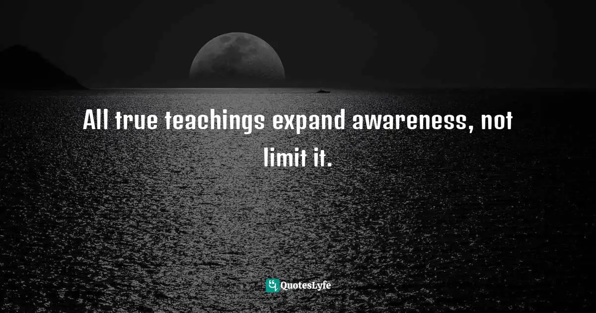 All true teachings expand awareness, not limit it.