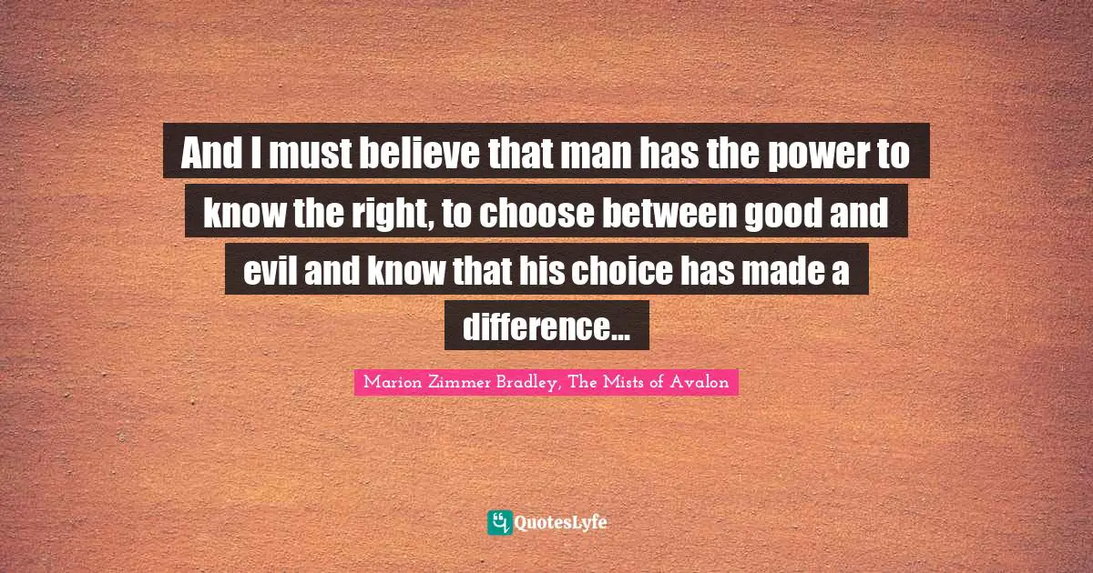 And I must believe that man has the power to know the right, to choose between good and evil and know that his choice has made a difference...