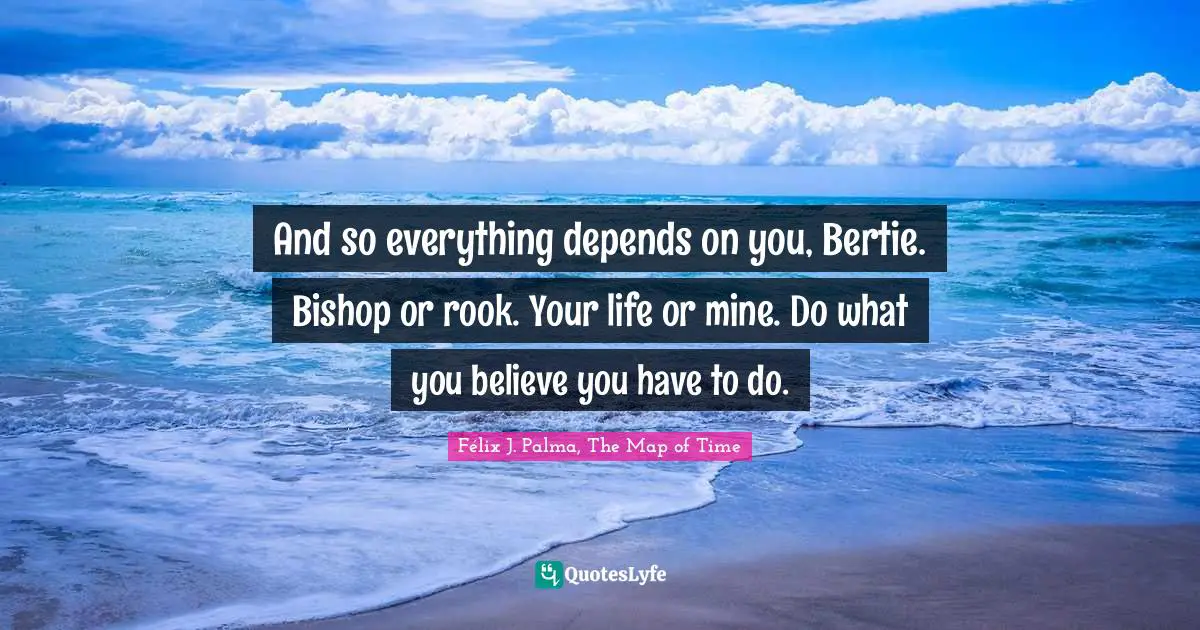 And so everything depends on you, Bertie. Bishop or rook. Your life or mine. Do what you believe you have to do.